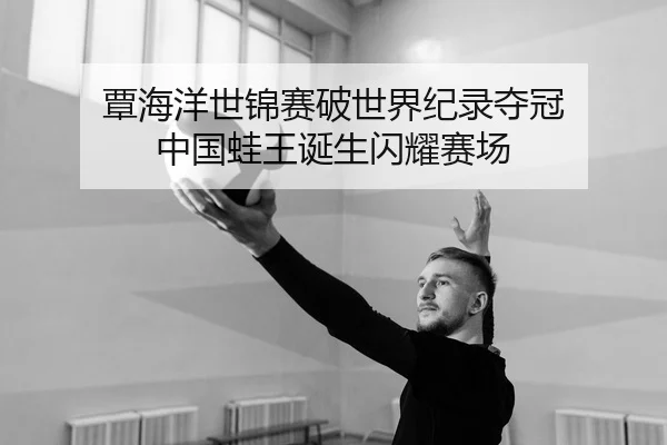 覃海洋世锦赛破世界纪录夺冠 中国蛙王诞生闪耀赛场